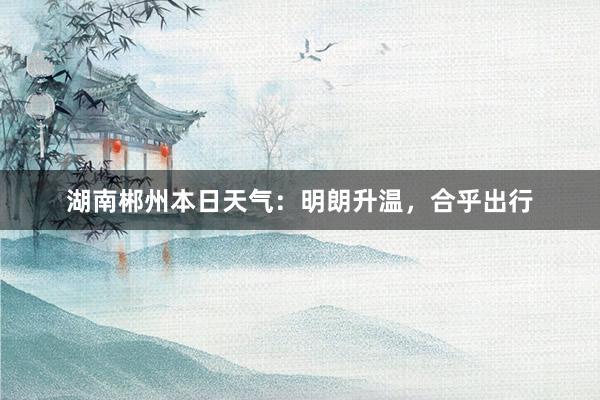 湖南郴州本日天气：明朗升温，合乎出行